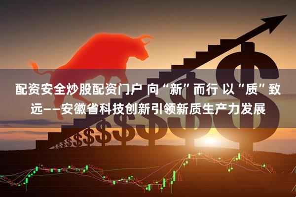 配资安全炒股配资门户 向“新”而行 以“质”致远——安徽省科技创新引领新质生产力发展