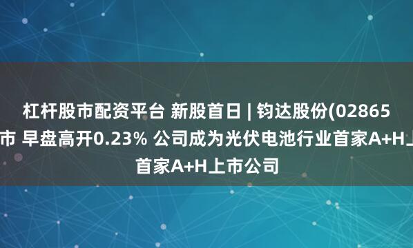 杠杆股市配资平台 新股首日 | 钧达股份(02865)首挂上市 早盘高开0.23% 公司成为光伏电池行业首家A+H上市公司