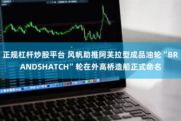正规杠杆炒股平台 风帆助推阿芙拉型成品油轮“BRANDSHATCH”轮在外高桥造船正式命名