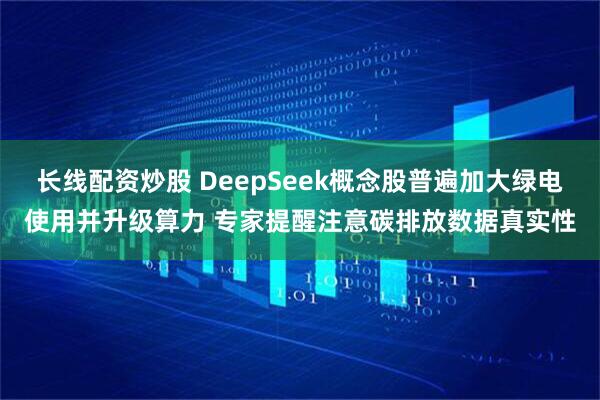 长线配资炒股 DeepSeek概念股普遍加大绿电使用并升级算力 专家提醒注意碳排放数据真实性