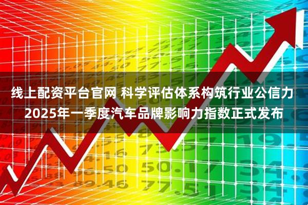 线上配资平台官网 科学评估体系构筑行业公信力 2025年一季度汽车品牌影响力指数正式发布