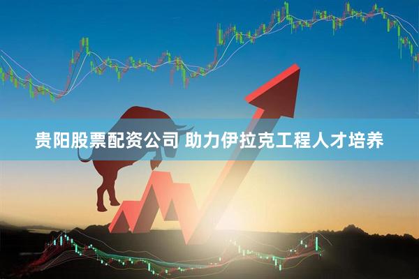 贵阳股票配资公司 助力伊拉克工程人才培养