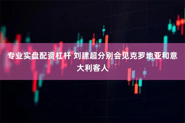 专业实盘配资杠杆 刘建超分别会见克罗地亚和意大利客人