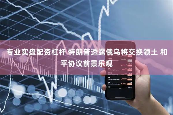 专业实盘配资杠杆 特朗普透露俄乌将交换领土 和平协议前景乐观