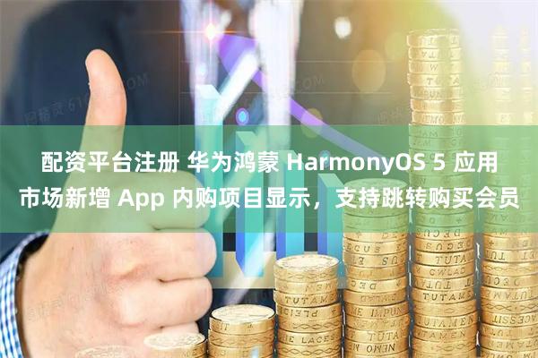 配资平台注册 华为鸿蒙 HarmonyOS 5 应用市场新增 App 内购项目显示，支持跳转购买会员