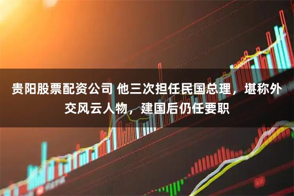 贵阳股票配资公司 他三次担任民国总理，堪称外交风云人物，建国后仍任要职