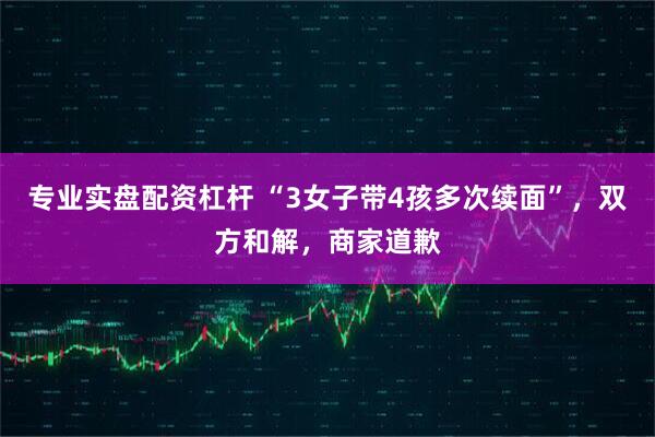 专业实盘配资杠杆 “3女子带4孩多次续面”，双方和解，商家道歉