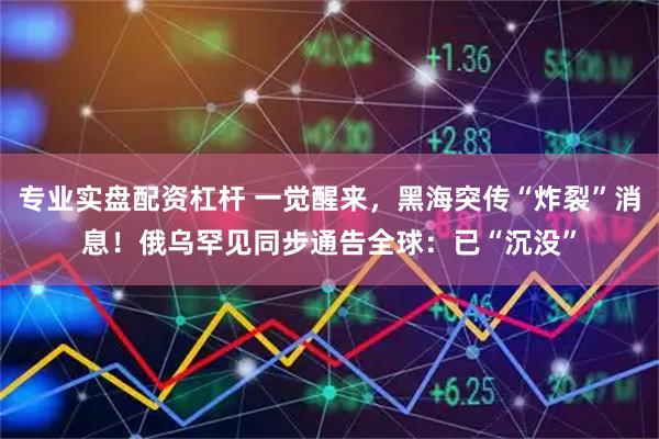 专业实盘配资杠杆 一觉醒来，黑海突传“炸裂”消息！俄乌罕见同步通告全球：已“沉没”