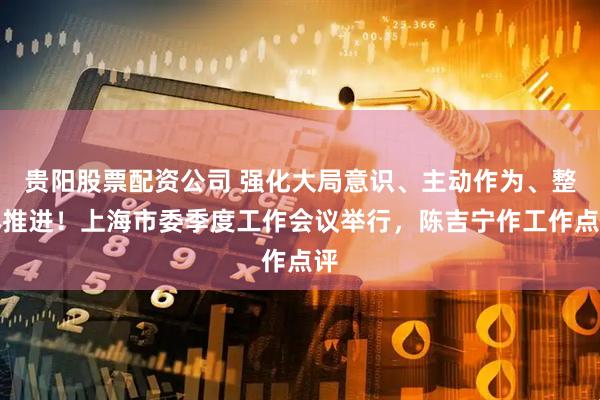 贵阳股票配资公司 强化大局意识、主动作为、整体推进！上海市委季度工作会议举行，陈吉宁作工作点评